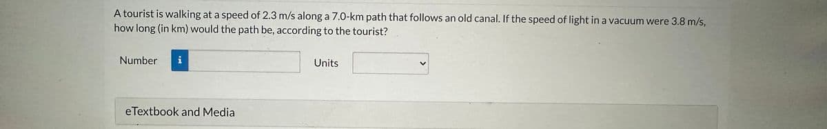 A tourist is walking at a speed of 2.3 m/s along a 7.0-km path that follows an old canal. If the speed of light in a vacuum were 3.8 m/s,
how long (in km) would the path be, according to the tourist?
Number
i
eTextbook and Media
Units