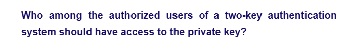 Who among the authorized users of a two-key authentication
system should have access to the private key?