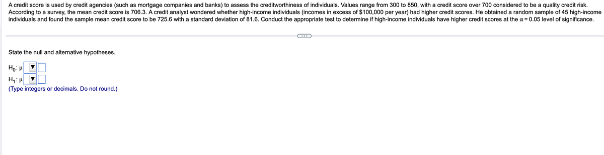 A credit score is used by credit agencies (such as mortgage companies and banks) to assess the creditworthiness of individuals. Values range from 300 to 850, with a credit score over 700 considered to be a quality credit risk.
According to a survey, the mean credit score is 706.3. A credit analyst wondered whether high-income individuals (incomes in excess of $100,000 per year) had higher credit scores. He obtained a random sample of 45 high-income
individuals and found the sample mean credit score to be 725.6 with a standard deviation of 81.6. Conduct the appropriate test to determine if high-income individuals have higher credit scores at the α = 0.05 level of significance.
State the null and alternative hypotheses.
Ho: μ
H₁:μ
(Type integers or decimals. Do not round.)