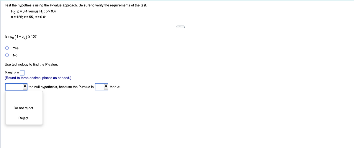 Test the hypothesis using the P-value approach. Be sure to verify the requirements of the test.
Ho: p = 0.4 versus H₁: p > 0.4
n = 125; x =55, α= 0.01
Is npo
(1-P) ≥ 10?
>
Yes
No
Use technology to find the P-value.
P-value =
(Round to three decimal places as needed.)
the null hypothesis, because the P-value is
Do not reject
Reject
than α.