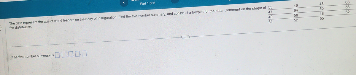 47
The data represent the age of world leaders on their day of inauguration. Find the five-number summary, and construct a boxplot for the data. Comment on the shape of 55
the distribution.
49
61
The five-number summary is
Part 1 of 3
0.0000
46
64
58
52
48
50
48
55
63
56
62