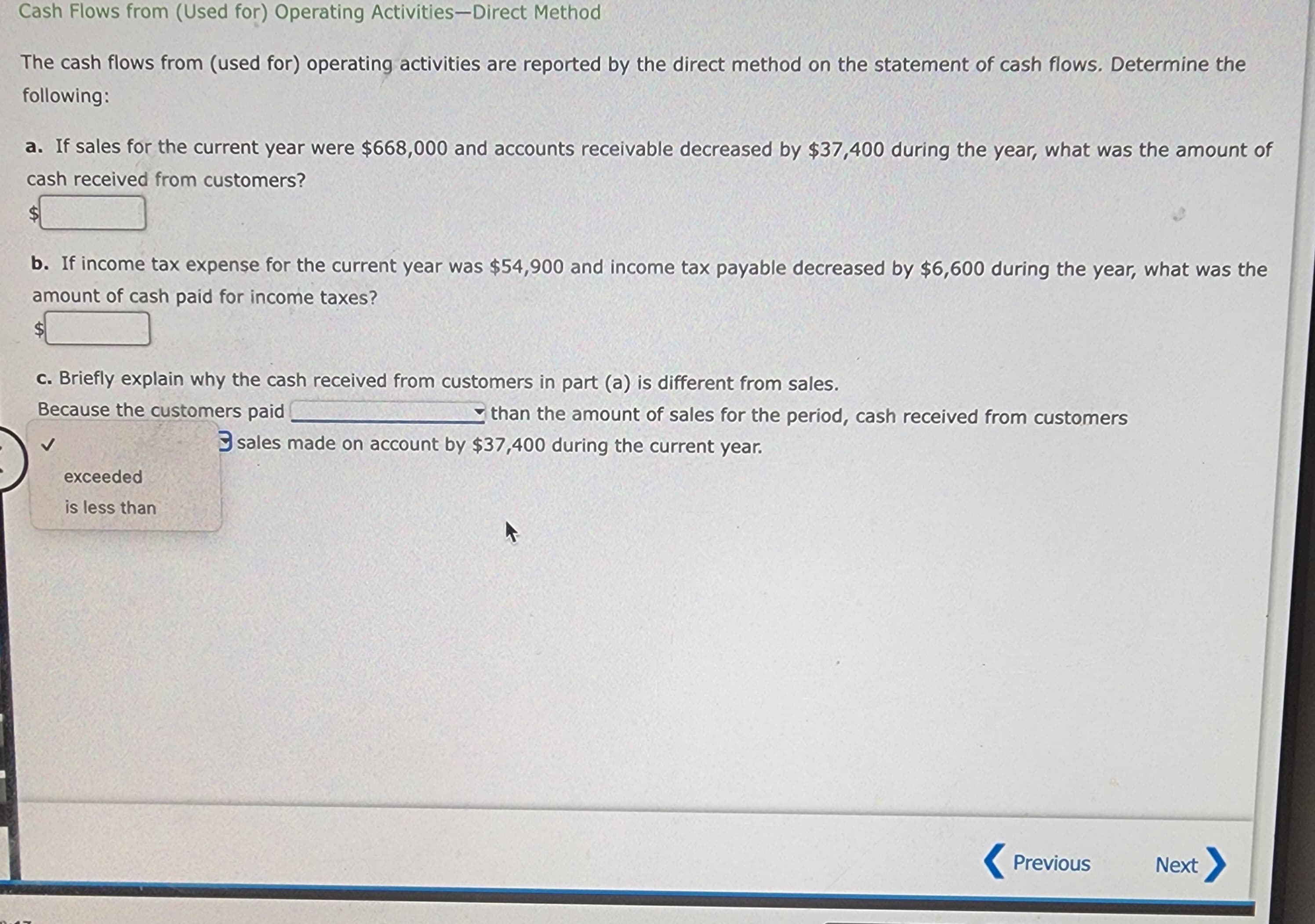 Cash Flows from (Used for) Operating Activities-Direct Method
The cash flows from (used for) operating activities are reported by the direct method on the statement of cash flows. Determine the
following:
a. If sales for the current year were $668,000 and accounts receivable decreased by $37,400 during the year, what was the amount of
cash received from customers?
b. If income tax expense for the current year was $54,900 and income tax payable decreased by $6,600 during the year, what was the
amount of cash paid for income taxes?
c. Briefly explain why the cash received from customers in part (a) is different from sales.
Because the customers paid
exceeded
is less than
than the amount of sales for the period, cash received from customers
sales made on account by $37,400 during the current year.
Previous
Next >