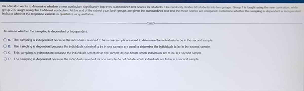 An educator wants to determine whether a new curriculum significantly improves standardized test scores for students. She randomly divides 60 students into two groups Group 1 is taught uning the new curriculum, while
group 2 is taught using the traditional curriculum. At the end of the school year, both groups are given the standardized test and the mean scores are compared Determine whether the sampling is dependent or independent
Indicate whether the response variable is qualitative or quantitative.
Determine whether the sampling is dependent or independent
OA. The sampling is independent because the individuals selected to be in one sample are used to determine the individuals to be in the second sample
OB. The sampling is dependent because the individuals selected to be in one sample are used to determine the individuals to be in the second sample
OC. This sampling is independent because the individuals selected for one sample do not dictate which individuals are to be in a second sample
OD. The sampling is dependent because the individuals selected for one sample do not dictate which individuals are to be in a second sample.