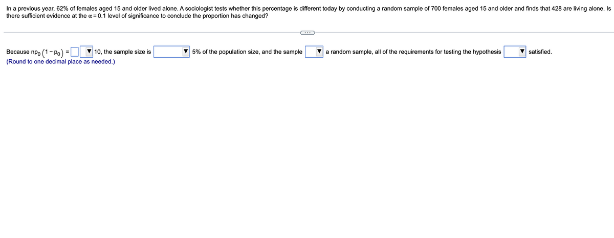 In a previous year, 62% of females aged 15 and older lived alone. A sociologist tests whether this percentage is different today by conducting a random sample of 700 females aged 15 and older and finds that 428 are living alone. Is
there sufficient evidence at the α = 0.1 level of significance to conclude the proportion has changed?
Because npo (1-Po)
10, the sample size is
(Round to one decimal place as needed.)
=
5% of the population size, and the sample
a random sample, all of the requirements for testing the hypothesis
satisfied.