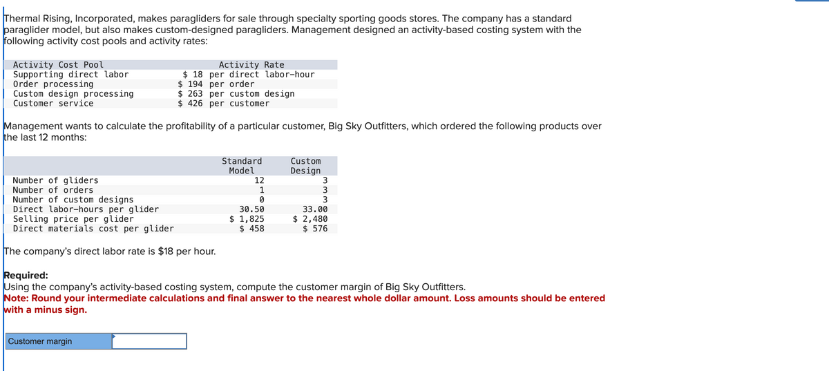 Thermal Rising, Incorporated, makes paragliders for sale through specialty sporting goods stores. The company has a standard
paraglider model, but also makes custom-designed paragliders. Management designed an activity-based costing system with the
following activity cost pools and activity rates:
Activity Cost Pool
Supporting direct labor
Order processing
Custom design processing
Customer service
Management wants to calculate the profitability of a particular customer, Big Sky Outfitters, which ordered the following products over
the last 12 months:
Number of gliders
Number of orders
Activity Rate
18 per direct labor-hour
$194 per order
$263 per custom design
$426 per customer
Number of custom designs
Direct labor-hours per glider
Selling price per glider
Direct materials cost per glider
The company's direct labor rate is $18 per hour.
Customer margin
Standard
Model
12
1
0
30.50
$ 1,825
$ 458
Custom
Design
3
ww
3
O
3
33.00
$ 2,480
$ 576
Required:
Using the company's activity-based costing system, compute the customer margin of Big Sky Outfitters.
Note: Round your intermediate calculations and final answer to the nearest whole dollar amount. Loss amounts should be entered
with a minus sign.