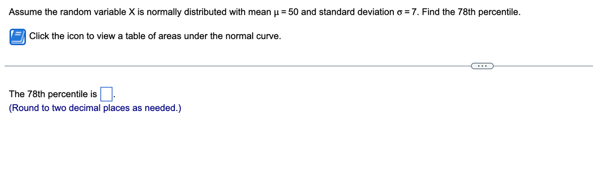 Assume the random variable X is normally distributed with mean μ = 50 and standard deviation σ = 7. Find the 78th percentile.

Click the icon to view a table of areas under the normal curve.

The 78th percentile is [ ].
(Round to two decimal places as needed.)