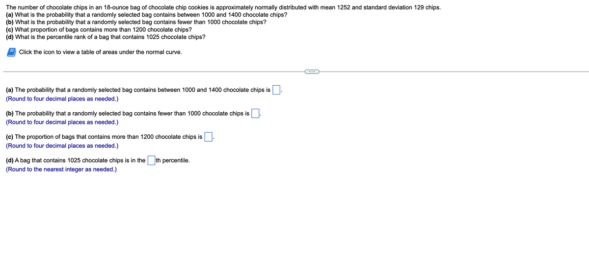 The number of chocolate chips in an 18-ounce bag of chocolate chip cookies is approximately normally distributed with mean 1252 and standard deviation 129 chips.
(a) What is the probability that a randomly selected bag contains between 1000 and 1400 chocolate chips?
(b) What is the probability that a randomly selected bag contains fewer than 1000 chocolate chips?
(c) What proportion of bags contains more than 1200 chocolate chips?
(d) What is the percentile rank of a bag that contains 1025 chocolate chips?
Click the icon to view a table of areas under the normal curve.
(a) The probability that a randomly selected bag contains between 1000 and 1400 chocolate chips is
(Round to four decimal places as needed.)
(b) The probability that a randomly selected bag contains fewer than 1000 chocolate chips is
(Round to four decimal places as needed.)
(c) The proportion of bags that contains more than 1200 chocolate chips is
(Round to four decimal places as needed.)
(d) A bag that contains 1025 chocolate chips is in the th percentile.
(Round to the nearest integer as needed.)