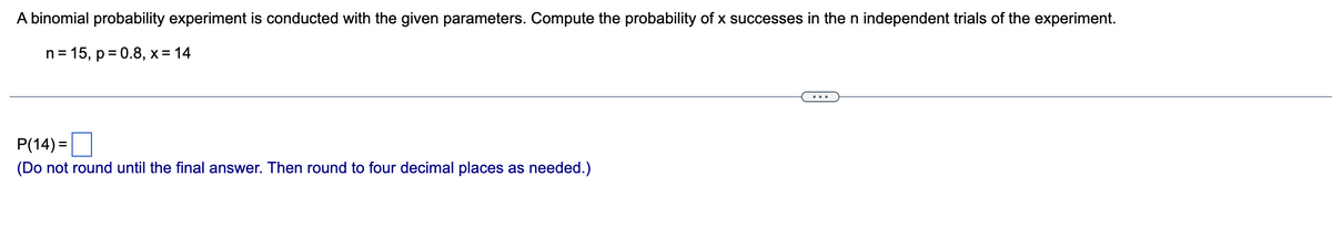 A binomial probability experiment is conducted with the given parameters. Compute the probability of x successes in the n independent trials of the experiment.
n = 15, p = 0.8, x = 14
P(14): =
(Do not round until the final answer. Then round to four decimal places as needed.)