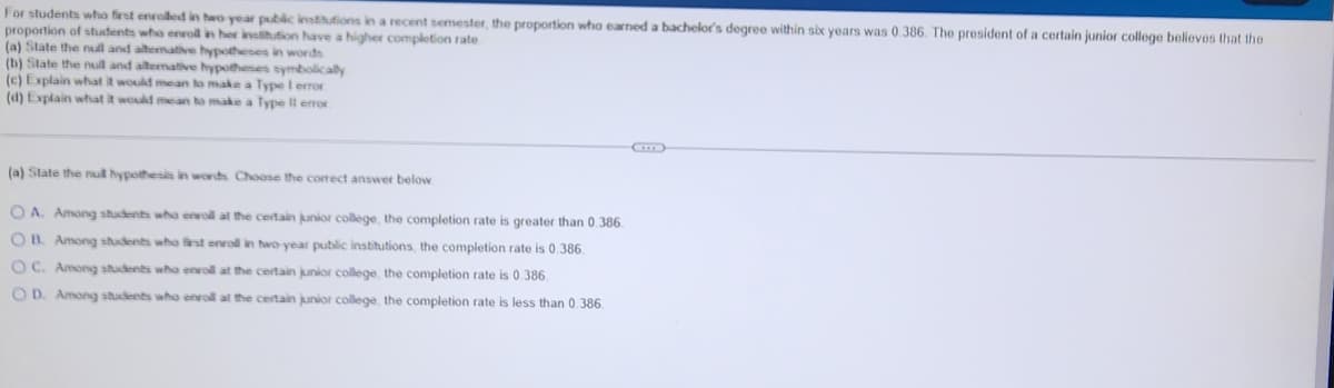 For students who first enrolled in two year public institutions in a recent semester, the proportion who earned a bachelor's degree within six years was 0.386. The president of a certain junior college believes that the
proportion of students who enroll in her institution have a higher completion rate.
(a) State the null and alterative hypotheses in words
(b) State the null and alternative hypotheses symbolically
(c) Explain what it would mean to make a Type 1 error
(d) Explain what it would mean to make a Type Il error
(a) State the null hypothesis in words. Choose the correct answer below
OA. Among students who enroll at the certain junior college, the completion rate is greater than 0.386.
OB. Among students who first enroll in two-year public institutions, the completion rate is 0.386.
OC. Among students who enroll at the certain junior college, the completion rate is 0.386.
OD. Among students who enroll at the certain junior college, the completion rate is less than 0.386.
(C