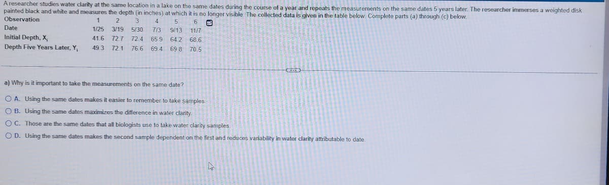 A researcher studies water clarity at the same location in a lake on the same dates during the course of a year and repeats the measurements on the same dates 5 years later. The researcher immerses a weighted disk
painted black and white and measures the depth (in inches) at which it is no longer visible. The collected data is given in the table below. Complete parts (a) through (c) below.
Observation
1
5
6
E
2 3 4
3/19 5/30 7/3
1/25
9/13 11/7
41.6 72.7 72.4 65.9 64.2 68.6
49.3 72.1 76.6 69.4 69.8 70.5
Date
Initial Depth, X,
Depth Five Years Later, Y,
a) Why is it important to take the measurements on the same date?
OA. Using the same dates makes it easier to remember to take samples.
OB. Using the same dates maximizes the difference in water clarity.
OC. Those are the same dates that all biologists use to take water clarity samples.
O D. Using the same dates makes the second sample dependent on the first and reduces variability in water clarity attributable to date.