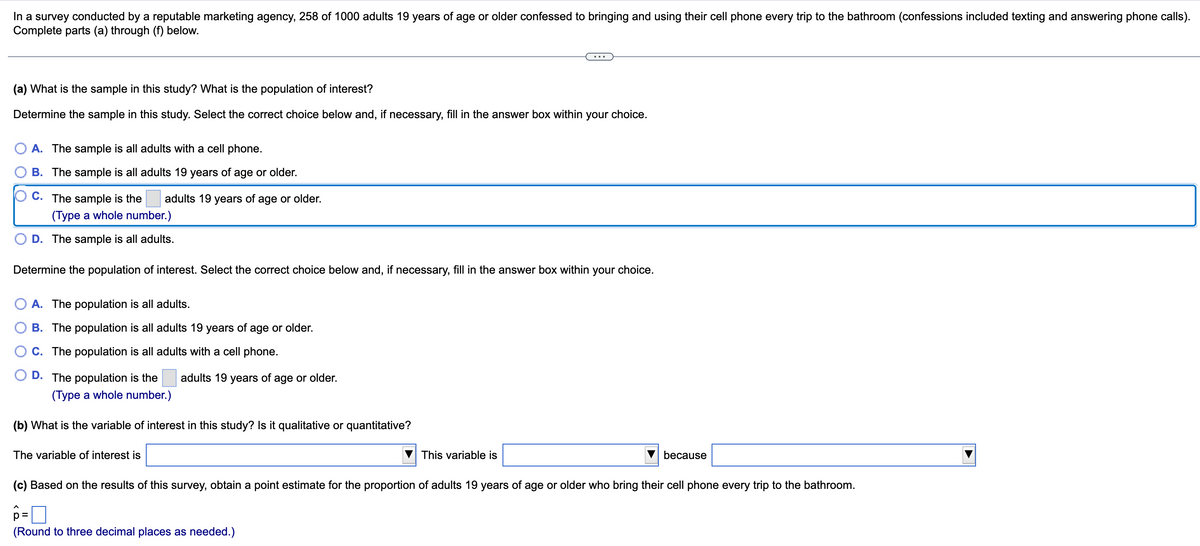 In a survey conducted by a reputable marketing agency, 258 of 1000 adults 19 years of age or older confessed to bringing and using their cell phone every trip to the bathroom (confessions included texting and answering phone calls).
Complete parts (a) through (f) below.
(a) What is the sample in this study? What is the population of interest?
Determine the sample in this study. Select the correct choice below and, if necessary, fill in the answer box within your choice.
A. The sample is all adults with a cell phone.
B. The sample is all adults 19 years of age or older.
C. The sample is the adults 19 years of age or older.
(Type a whole number.)
D. The sample is all adults.
Determine the population of interest. Select the correct choice below and, if necessary, fill in the answer box within your choice.
O A. The population is all adults.
B. The population is all adults 19 years of age or older.
C. The population is all adults with a cell phone.
D. The population is the
adults 19 years of age or older.
(Type a whole number.)
(b) What is the variable of interest in this study? Is it qualitative or quantitative?
The variable of interest is
This variable is
p=
(Round to three decimal places as needed.)
because
(c) Based on the results of this survey, obtain a point estimate for the proportion of adults 19 years of age or older who bring their cell phone every trip to the bathroom.