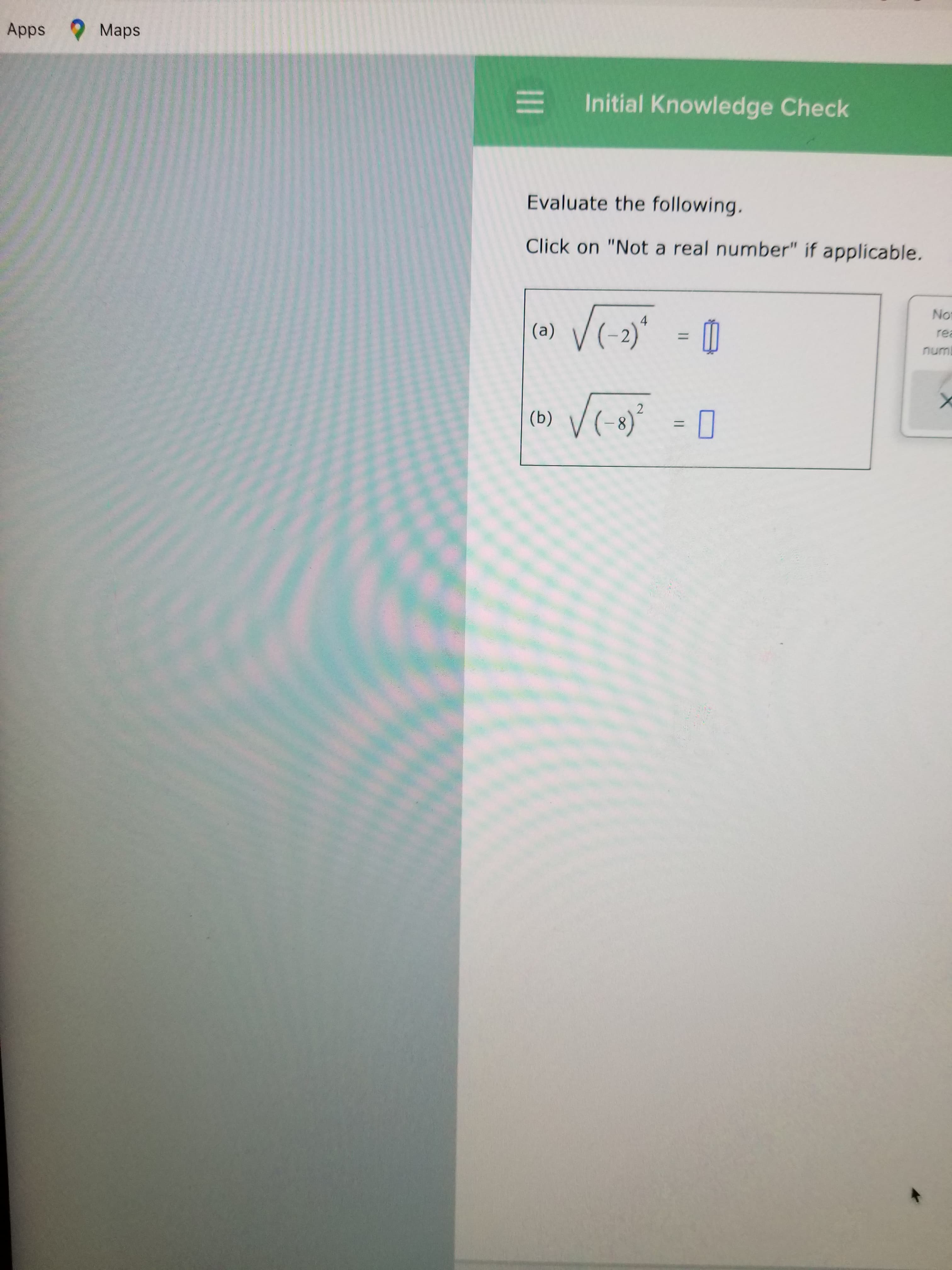 II
unu
Initial Knowledge Check
%3D
Evaluate the following.
Click on "Not a real number" if applicable.
„(z-)^ ce)
%D
8.
(9)
O Maps
Apps
