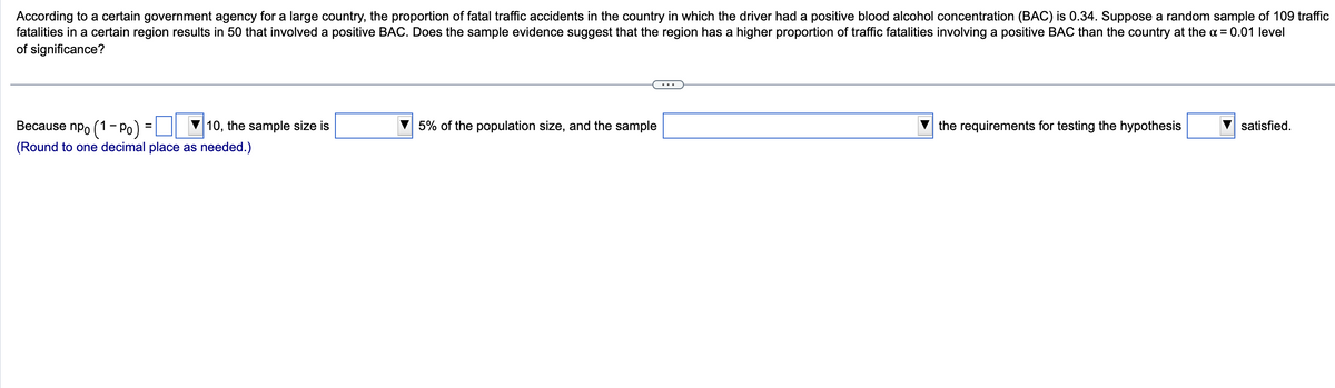 According to a certain government agency for a large country, the proportion of fatal traffic accidents in the country in which the driver had a positive blood alcohol concentration (BAC) is 0.34. Suppose a random sample of 109 traffic
fatalities in a certain region results in 50 that involved a positive BAC. Does the sample evidence suggest that the region has a higher proportion of traffic fatalities involving a positive BAC than the country at the α = 0.01 level
of significance?
=
Because npo (1 - Po)
10, the sample size is
(Round to one decimal place as needed.)
5% of the population size, and the sample
the requirements for testing the hypothesis
satisfied.