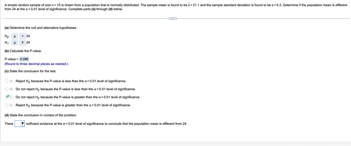 A simple random sample of size n = 15 is drawn from a population that is normally distributed. The sample mean is found to be x = 21.1 and the sample standard deviation is found to be s = 6.3. Determine if the population mean is different
from 24 at the x = 0.01 level of significance. Complete parts (a) through (d) below.
(a) Determine the null and alternative hypotheses.
Ho: μ
H₁ μ
(b) Calculate the P-value.
= 24
#24
P-value = 0.096
(Round to three decimal places as needed.)
(c) State the conclusion for the test.
A. Reject Ho because the P-value is less than the x = 0.01 level of significance.
B. Do not reject Ho because the P-value is less than the α = 0.01 level of significance.
C. Do not reject Ho because the P-value is greater than the α = 0.01 level of significance.
D. Reject Ho because the P-value is greater than the α = 0.01 level of significance.
(d) State the conclusion in context of the problem.
There
sufficient evidence at the α = 0.01 level of significance to conclude that the population mean is different from 24.