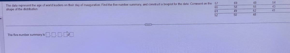 The data represent the age of world leaders on their day of inauguration. Find the five-number summary, and construct a boxplot for the data. Comment on the 57
shape of the distribution.
65
61
52
0.000
The five-number summary is ...
...
69
58
49
50
48
55
62
48
54
43
41