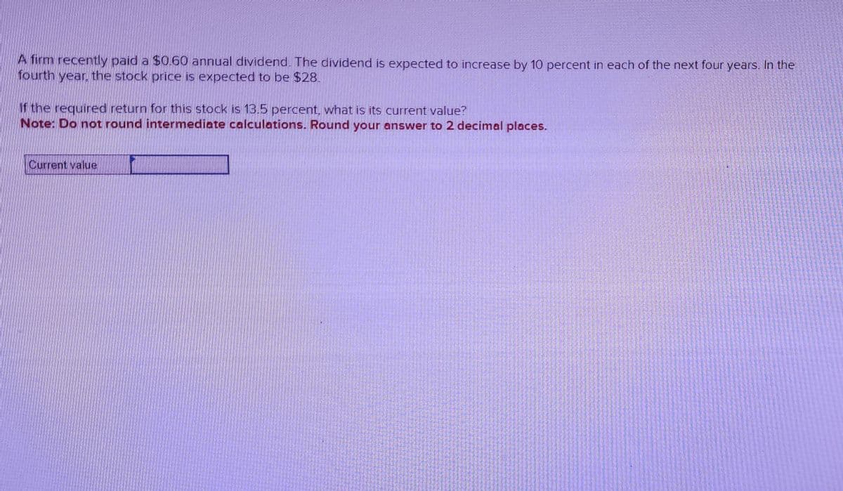 A firm recently paid a $0.60 annual dividend. The dividend is expected to increase by 10 percent in each of the next four years. In the
fourth year, the stock price is expected to be $28.
If the required return for this stock is 13.5 percent, what is its current value?
Note: Do not round intermediate calculations. Round your answer to 2 decimal places.
Current value