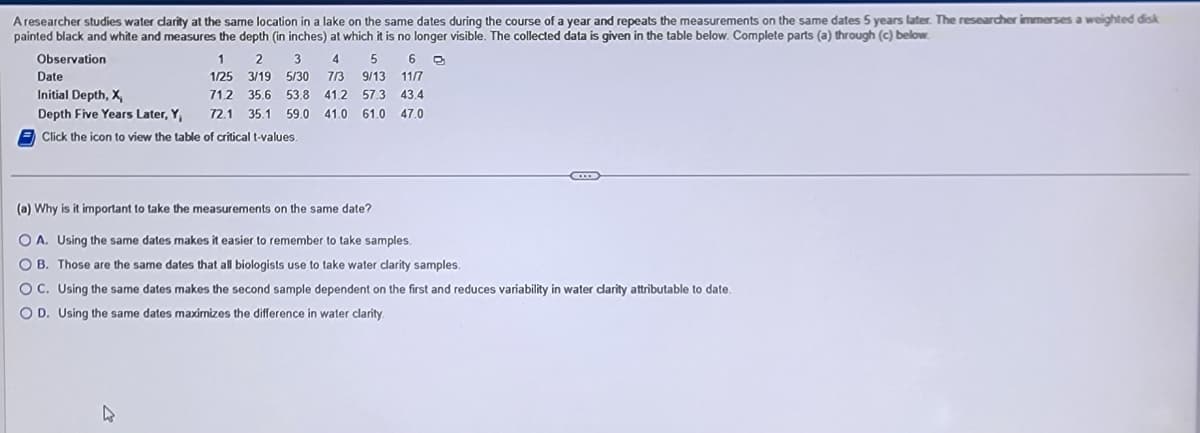 A researcher studies water clarity at the same location in a lake on the same dates during the course of a year and repeats the measurements on the same dates 5 years later. The researcher immerses a weighted disk
painted black and white and measures the depth (in inches) at which it is no longer visible. The collected data is given in the table below. Complete parts (a) through (c) below.
Observation
1 2 3 4 5 6
1/25 3/19 5/30 7/3 9/13 11/7
Date
Initial Depth, X,
Depth Five Years Later, Y,
Click the icon to view the table of critical t-values.
4
71.2 35.6 53.8 41.2 57.3 43.4
72.1 35.1 59.0 41.0 61.0 47.0
(a) Why is it important to take the measurements on the same date?
OA. Using the same dates makes it easier to remember to take samples.
OB. Those are the same dates that all biologists use to take water clarity samples.
OC. Using the same dates makes the second sample dependent on the first and reduces variability in water clarity attributable to date.
OD. Using the same dates maximizes the difference in water clarity.