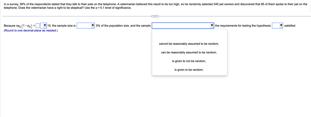 In a survey, 36% of the respondents stated that they talk to their pets on the telephone. A veterinarian believed this result to be too high, so he randomly selected 240 pet owners and discovered that 85 of them spoke to their pet on the
telephone. Does the veterinarian have a right to be skeptical? Use the α = 0.1 level of significance.
Because npo (1-Po) =
10, the sample size is
(Round to one decimal place as needed.)
5% of the population size, and the sample
cannot be reasonably assumed to be random,
the requirements for testing the hypothesis
can be reasonably assumed to be random,
is given to not be random,
is given to be random,
satisfied.