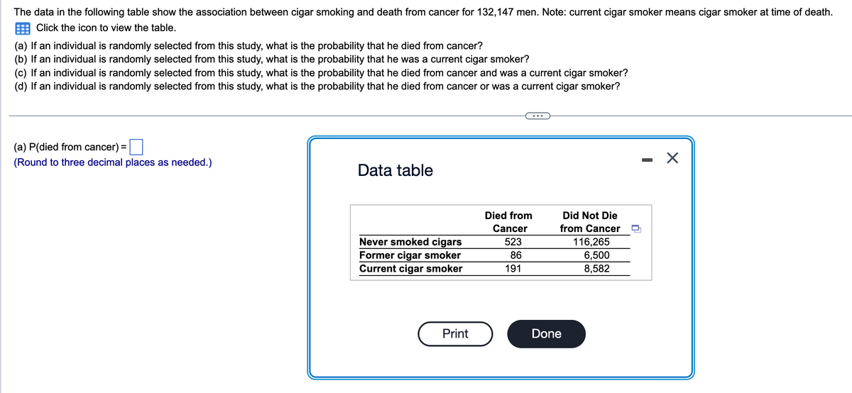 The data in the following table show the association between cigar smoking and death from cancer for 132,147 men. Note: current cigar smoker means cigar smoker at time of death.
Click the icon to view the table.
(a) If an individual is randomly selected from this study, what is the probability that he died from cancer?
(b) If an individual is randomly selected from this study, what is the probability that he was a current cigar smoker?
(c) If an individual is randomly selected from this study, what is the probability that he died from cancer and was a current cigar smoker?
(d) If an individual is randomly selected from this study, what is the probability that he died from cancer or was a current cigar smoker?
(a) P(died from cancer):
(Round to three decimal places as needed.)
=
Data table
Never smoked cigars
Former cigar smoker
Current cigar smoker
Print
Died from
Cancer
523
86
191
Did Not Die
from Cancer
Done
116,265
6,500
8,582
X