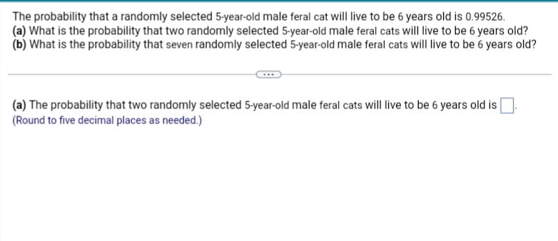 The probability that a randomly selected 5-year-old male feral cat will live to be 6 years old is 0.99526.
(a) What is the probability that two randomly selected 5-year-old male feral cats will live to be 6 years old?
(b) What is the probability that seven randomly selected 5-year-old male feral cats will live to be 6 years old?
(a) The probability that two randomly selected 5-year-old male feral cats will live to be 6 years old is
(Round to five decimal places as needed.)