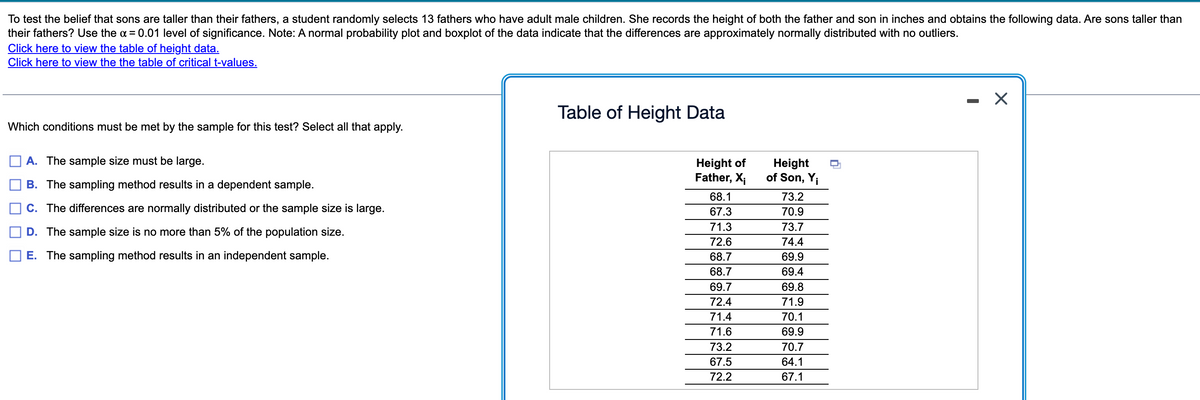 To test the belief that sons are taller than their fathers, a student randomly selects 13 fathers who have adult male children. She records the height of both the father and son in inches and obtains the following data. Are sons taller than
their fathers? Use the α = 0.01 level of significance. Note: A normal probability plot and boxplot of the data indicate that the differences are approximately normally distributed with no outliers.
Click here to view the table of height data.
Click here to view the the table of critical t-values.
Which conditions must be met by the sample for this test? Select all that apply.
A. The sample size must be large.
B. The sampling method results in a dependent sample.
C. The differences are normally distributed or the sample size is large.
D. The sample size is no more than 5% of the population size.
E. The sampling method results in an independent sample.
Table of Height Data
Height
Height of
Father, Xi of Son, Yi
68.1
73.2
67.3
70.9
73.7
74.4
69.9
69.4
69.8
71.9
70.1
69.9
70.7
64.1
67.1
71.3
72.6
68.7
68.7
69.7
72.4
71.4
71.6
73.2
67.5
72.2
X