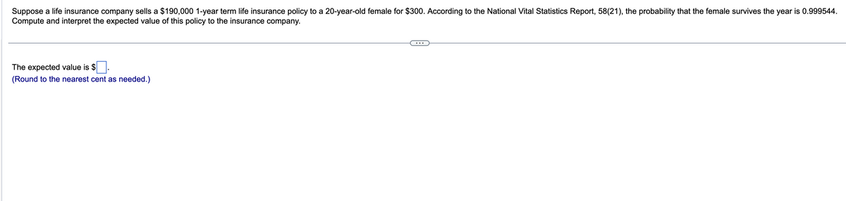 Suppose a life insurance company sells a $190,000 1-year term life insurance policy to a 20-year-old female for $300. According to the National Vital Statistics Report, 58(21), the probability that the female survives the year is 0.999544.
Compute and interpret the expected value of this policy to the insurance company.
The expected value is $
(Round to the nearest cent as needed.)