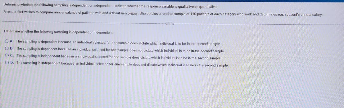 Determine whether the following sampling is dependent or independent. Indicate whether the response variable is qualitative or quantitative.
A researcher wishes to compare annual salaries of patients with and without narcolepsy. She obtains a random sample of 116 patients of each category who work and determines each patient's annual salary.
G
Determine whether the following sampling is dependent or independent.
OA. The sampling is dependent because an individual selected for one sample does dictate which individual is to be in the second sample.
OB. The sampling is dependent because an individual selected for one sample does not dictate which individual is to be in the second sample
OC. The sampling is independent because an individual selected for one sample does dictate which individual is to be in the second sample.
OD. The sampling is independent because an individual selected for one sample does not dictate which individual is to be in the second sample.