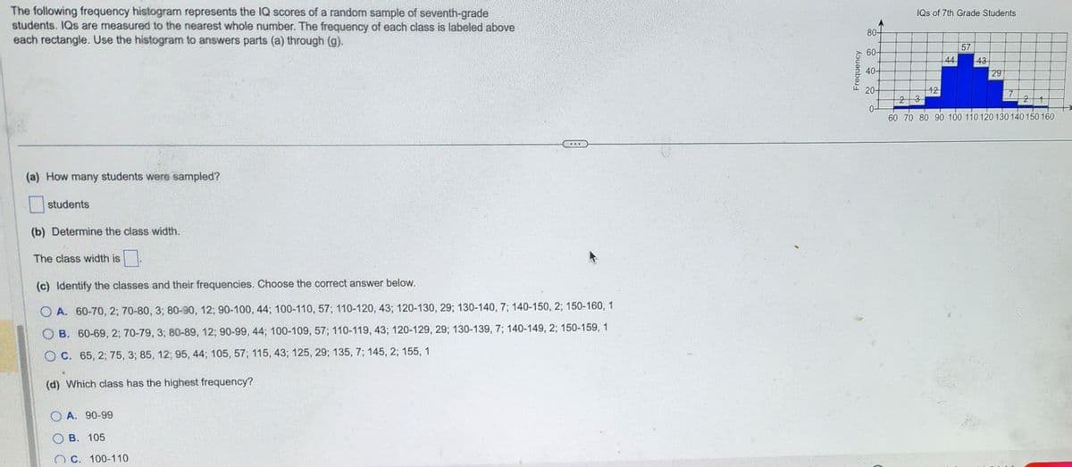 The following frequency histogram represents the IQ scores of a random sample of seventh-grade
students. IQs are measured to the nearest whole number. The frequency of each class is labeled above
each rectangle. Use the histogram to answers parts (a) through (g).
(a) How many students were sampled?
students
(b) Determine the class width.
The class width is
(c) Identify the classes and their frequencies. Choose the correct answer below.
OA. 60-70, 2; 70-80, 3; 80-90, 12; 90-100, 44; 100-110, 57; 110-120, 43; 120-130, 29; 130-140, 7; 140-150, 2; 150-160, 1
B. 60-69, 2; 70-79, 3; 80-89, 12; 90-99, 44; 100-109, 57; 110-119, 43; 120-129, 29; 130-139, 7; 140-149, 2; 150-159, 1
OC. 65, 2, 75, 3; 85, 12; 95, 44; 105, 57; 115, 43; 125, 29; 135, 7; 145, 2; 155, 1
(d) Which class has the highest frequency?
OA. 90-99
OB. 105
...
C. 100-110
Frequency
80-
60-
40-
20-
0-
IQs of 7th Grade Students
12
44
57
43
29
23
2 1
60 70 80 90 100 110 120 130 140 150 160