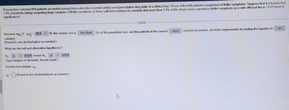 Researchers selected 894 patients at random among those who take a certain widely-used prescription drug daily. In a clinical trial, 24 out of the 894 patients complained of flulike symptoms. Suppose that it is known that
2.4% of patients taking competing drugs complain of flulike symptoms. Is there sufficient evidence to conclude that more than 2.4% of this drug's users experience flulike symptoms as a side effect at the a= 0.01 level of
significance?
> 10, the sample size is
Because npo (1-Po) = 20.9
satisfied.
(Round to one decimal place as needed.)
What are the null and alternative hypotheses?
=
0.024
Ho P
0.024 versus H₁: p
(Type integers or decimals. Do not round.)
Find the test statistic, Zo-
Zo= (Round to two decimal places as needed.)
less than
5% of the population size, and the patients in the sample
A
were
selected at random, all of the requirements for testing the hypothesis
are