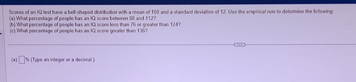 Scores of an IQ test have a bell-shaped distribution with a mean of 100 and a standard deviation of 12. Use the empirical rule to determine the following.
(a) What percentage of people has an IQ score between 88 and 112?
(b) What percentage of people has an IQ score less than 76 or greater than 124?
(c) What percentage of people has an IQ score greater than 136?
(a)% (Type an integer or a decimal.)