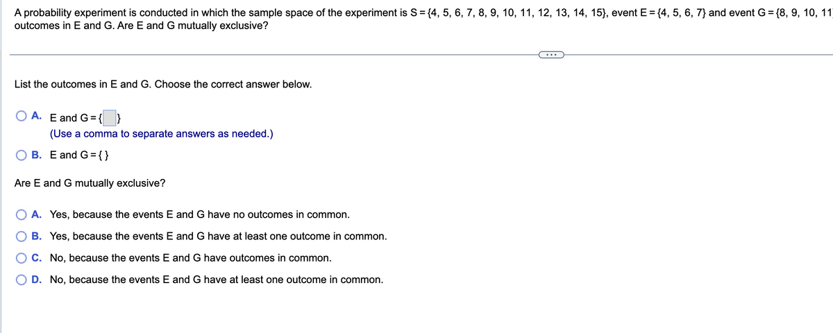 A probability experiment is conducted in which the sample space of the experiment is S = {4, 5, 6, 7, 8, 9, 10, 11, 12, 13, 14, 15}, event E = {4, 5, 6, 7) and event G = {8, 9, 10, 11)
outcomes in E and G. Are E and G mutually exclusive?
List the outcomes in E and G. Choose the correct answer below.
OA. E and G = { }
(Use a comma to separate answers as needed.)
B. E and G={}
Are E and G mutually exclusive?
A. Yes, because the events E and G have no outcomes in common.
B. Yes, because the events E and G have at least one outcome in common.
C. No, because the events E and G have outcomes in common.
D. No, because the events E and G have at least one outcome in common.