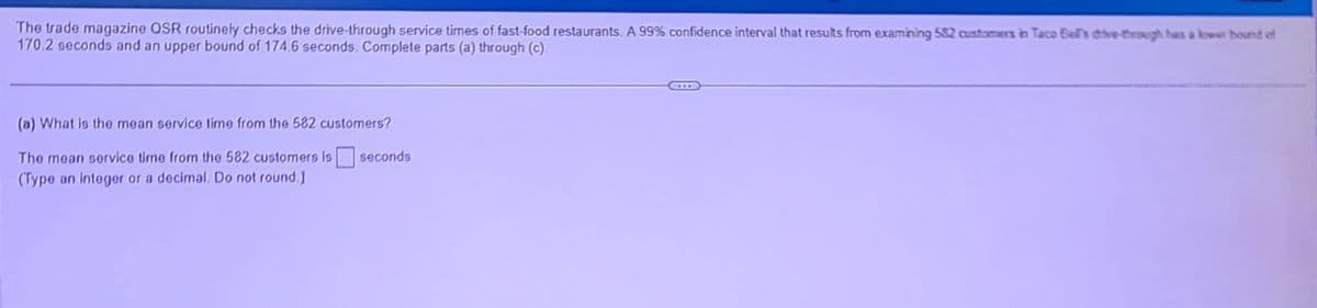 The trade magazine QSR routinely checks the drive-through service times of fast-food restaurants. A 99% confidence interval that results from examining 582 customers in Taco Bell's drive-through has a lower bound of
170.2 seconds and an upper bound of 174.6 seconds. Complete parts (a) through (c).
(a) What is the mean service time from the 582 customers?
The mean service time from the 582 customers is seconds
(Type an integer or a decimal. Do not round.)