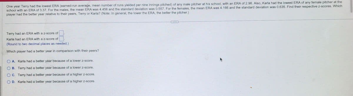 One year Terry had the lowest ERA (earned-run average, mean number of runs yielded per nine innings pitched) of any male pitcher at his school, with an ERA of 2.98. Also, Karla had the lowest ERA of any female pitcher at the
school with an ERA of 3.37. For the males, the mean ERA was 4.456 and the standard deviation was 0.557. For the females, the mean ERA was 4.166 and the standard deviation was 0.635. Find their respective z-scores. Which
player had the better year relative to their peers, Terry or Karla? (Note: In general, the lower the ERA, the better the pitcher.)
Terry had an ERA with a z-score of
Karla had an ERA with a z-score of
(Round to two decimal places as needed.)
Which player had a better year in comparison with their peers?
OA. Karla had a better year because of a lower z-score.
B. Terry had a better year because of a lower z-score.
OC. Terry had a better year because of a higher z-score.
OD. Karla had a better year because of a higher z-score.
