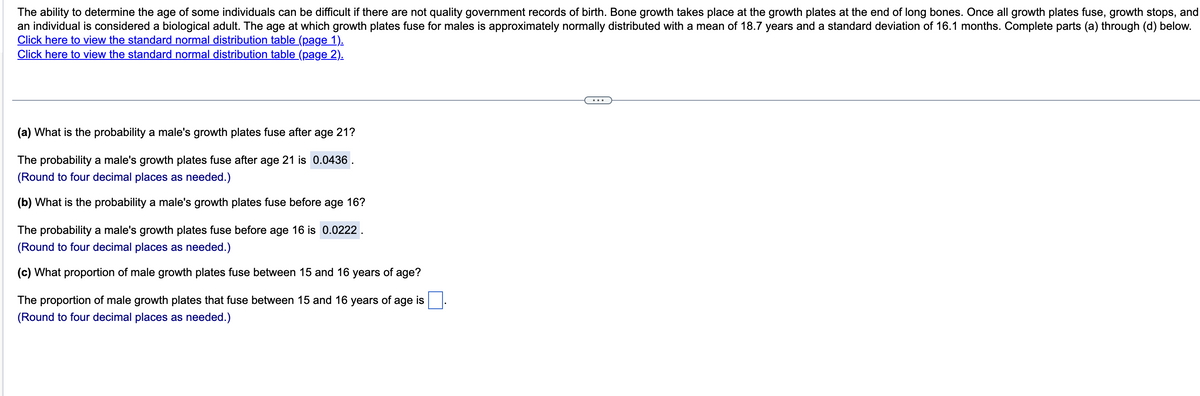 The ability to determine the age of some individuals can be difficult if there are not quality government records of birth. Bone growth takes place at the growth plates at the end of long bones. Once all growth plates fuse, growth stops, and
an individual is considered a biological adult. The age at which growth plates fuse for males is approximately normally distributed with a mean of 18.7 years and a standard deviation of 16.1 months. Complete parts (a) through (d) below.
Click here to view the standard normal distribution table (page 1).
Click here to view the standard normal distribution table (page 2).
(a) What is the probability a male's growth plates fuse after age 21?
The probability a male's growth plates fuse after age 21 is 0.0436
(Round to four decimal places as needed.)
(b) What is the probability a male's growth plates fuse before age 16?
The probability a male's growth plates fuse before age 16 is 0.0222
(Round to four decimal places as needed.)
(c) What proportion of male growth plates fuse between 15 and 16 years of age?
The proportion of male growth plates that fuse between 15 and 16 years of age is
(Round to four decimal places as needed.)