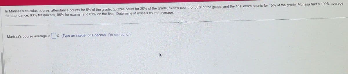 In Marissa's calculus course, attendance counts for 5% of the grade, quizzes count for 20% of the grade, exams count for 60% of the grade, and the final exam counts for 15% of the grade. Marissa had a 100% average
for attendance, 93% for quizzes, 86% for exams, and 81% on the final. Determine Marissa's course average.
Marissa's course average is%. (Type an integer or a decimal. Do not round.)
DODE