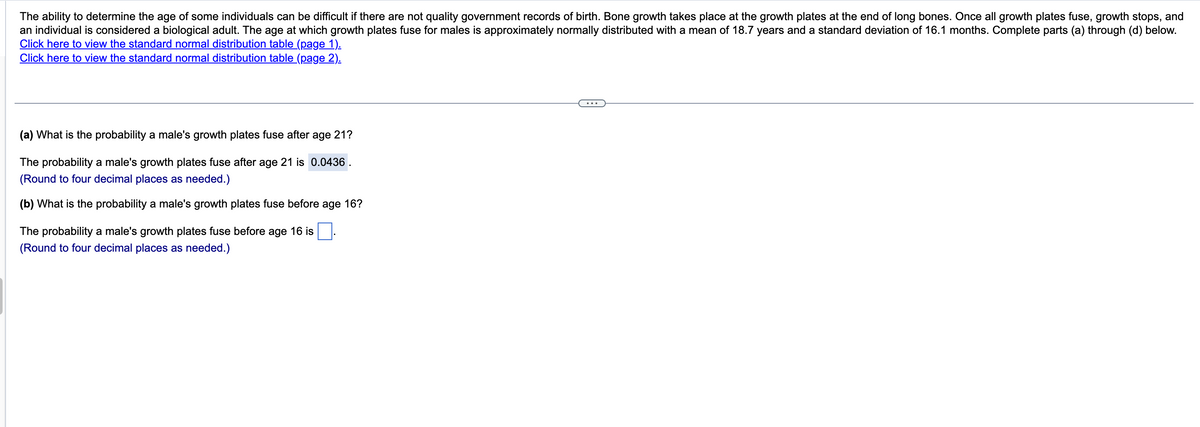 The ability to determine the age of some individuals can be difficult if there are not quality government records of birth. Bone growth takes place at the growth plates at the end of long bones. Once all growth plates fuse, growth stops, and
an individual is considered a biological adult. The age at which growth plates fuse for males is approximately normally distributed with a mean of 18.7 years and a standard deviation of 16.1 months. Complete parts (a) through (d) below.
Click here to view the standard normal distribution table (page 1).
Click here to view the standard normal distribution table (page 2).
(a) What is the probability a male's growth plates fuse after age 21?
The probability a male's growth plates fuse after age 21 is 0.0436.
(Round to four decimal places as needed.)
(b) What is the probability a male's growth plates fuse before age 16?
The probability a male's growth plates fuse before age 16 is
(Round to four decimal places as needed.)