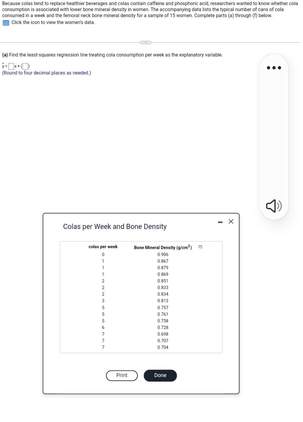 Because colas tend to replace healthier beverages and colas contain caffeine and phosphoric acid, researchers wanted to know whether cola
consumption is associated with lower bone mineral density in women. The accompanying data lists the typical number of cans of cola
consumed in a week and the femoral neck bone mineral density for a sample of 15 women. Complete parts (a) through (f) below.
Click the icon to view the women's data.
(a) Find the least-squares regression line treating cola consumption per week as the explanatory variable.
y=x+(
(Round to four decimal places as needed.)
Colas per Week and Bone Density
colas per week
0
1
1
1
2
2
2
3
5
5
5
6
7
7
7
Print
Bone Mineral Density (g/cm³) D
0.906
0.867
0.879
0.869
0.851
0.833
0.834
0.813
0.757
0.761
0.758
0.728
0.698
0.707
0.704
Done
-
X
●●●