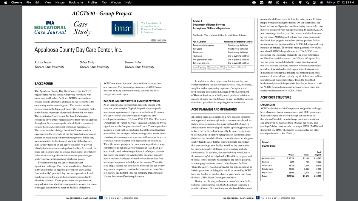 Chrome File Edit View History
ACCT640- Group Project
Case
ima
Case Journal Study
IMA
EDUCATIONAL
Bookmarks Profiles Tab Window Help
Appaloosa County Day Care Center, Inc.
Kristen Irwin
Truman State University
BACKGROUND
Debra Kerby
Truman State University
The Appaloosa County Day Care Center, Inc. (ACDC)
began operations in a vacant warehouse retrofitted with
bathrooms and kitchen facilities. ACDC's mission is to
provide quality, affordable childcare to the residents of the
community and surrounding area. The service area is a
rural, economically depressed county that continually ranks
in the lowest 10 percent of per-capita income in the state.
The organization's seven-member board of directors is
comprised of volunteer representatives from various agencies
throughout the community-the school district, community
college, hospital, Department of Human Services, etc.
The board members bring a breadth of human services
experience to the oversight of the day care, but most do not
possess an accounting or financial background. While they
were committed to the financial viability of the day care,
they initially focused on the center's mission-to provide
affordable childcare to working-class families. As a result, the
board set childcare rates to achieve their goal of affordability
rather than assuring adequate revenues to provide high-
quality services while reaching breakeven points.
From its founding, the center faced another
significant challenge. The center was the first of its kind
in the community, so negative perceptions about using
"institutionally" provided day care were prevalent. Local
families preferred to use in-home childcare provided by
friends relatives. These perceptions and preferences,
coupled with poor administrative practices, caused the center
to struggle continually to meet its financial obligations.
IMA EDUCATIONAL CASE JOURNAL
1
The Association of
Accountants and
Financial Professionals
in Business
ISSN 1940-204X
Sandra Weber
Truman State University
ACDC was almost forced to close its doors on more than
one occasion. The financial performance of ACDC is not
unusual, as many community-based day care facilities
struggle to remain open.
VOL. 3, NO. 4, ART. 3, DECEMBER 2010
DAY CARE INDUSTRY REVENUE AND COST PATTERNS
As an industry, day care facilities generally operate with
very low profit margins. Typical for-profit day care profit
margins are approximately 4 percent, with about 70 percent
of a center's total costs attributed to wages and other
employee-related costs (Helburn 1995, 172, 176). The state's
Department of Human Services' licensing regulations drive a
significant level of employee-related costs. These regulations
mandate a strict staff-to-child ratio that all licensed facilities
must follow. For example, infant care (ages two weeks to two
years) regulations require at least one staff member for every
four children (see excerpt from regulations in Exhibit 1).
Thus, if a center pays just the minimum wage (federal wage
currently $7.25 per hour, $7.80 w/taxes), at least $1.95 per
hour would need to be charged for each infant just to cover
the cost of the employee. Additionally, one must consider
how revenues are affected when there are fewer than four
infants per employee scheduled in the nursery. When the
ratio drops, income per hour drops; however, the full hourly
wage to the employee remains the same and an immediate
loss occurs. See Exhibit 1 for the complete Department of
Human Service staff ratio requirements.
Exhibit 1
Department of Human Services
Excerpt from Childcare Regulations
Staff ratio. The staff-to-child ratio shall be as follows:
Age of Children
Two weeks to two years
Two years
Three years
Four years
Five years to ten years
Ten years and over
Minimum Ratio of Staff to Children
One to every 4 children
One to every 6 children
One to every 8 children
One to every 12 children
One to every 15 children
One to every 20 children
Source: Department of Human Services. 2008. Child Care Centers and Preschools
Licensing Standards and Procedures. Comm. 204, August.
In addition to labor, other costs that impact day care
center operations include occupancy costs, food, insurance,
supplies, and programming expenses. Occupancy and
food costs are also highly influenced by the Department
of Human Services, as a facility must provide a minimum
amount of space per child (based on age) and follow specific
nutritional guidelines in preparing meals and snacks.
ACDC PLANNING AND OPERATIONS
About five years into operations, a new board of directors
was appointed and strategic objectives were developed. As
its first strategic actions, the board replaced the Center's
administration and developed specific operating procedures
to keep the facility afloat financially. In order to eliminate
the community's negative perceptions of institutionalized
childcare, the board decided to move the center to a higher-
quality facility. After further study, the board concluded
that constructing a new facility would be the best option
for providing quality childcare in an attractive and safe
environment. In addition, the new building would house
the community's federally-funded Head Start program and
the local school district's handicapped pre-school program,
as these programs were housed in inadequate facilities.
Thus, the ACDC board spearheaded the construction of an
8,000-square-foot building that would be owned by ACDC,
Inc., and funded in part by a federal grant and a loan from
the local USDA Rural Development Office.
During the planning and construction of the new facility
but prior to its opening, the ACDC board had to resolve a
number of issues. First and foremost, the board did not want
IMA EDUCATIONAL CASE JOURNAL
2
mk
Table 1
Payroll Detail
+
to raise the childcare rates, for fear that doing so would deter
people from patronizing the facility. On the other hand, the
board was not at all positive that the existing rates would cover
the costs associated with the new building. In addition, ACDC
was becoming a landlord, and this created additional concerns
for the board. ACDC agreed to lease floor space or rooms to
the Head Start program and school district, perform facility
maintenance, and provide utilities. ACDC did not provide any
furniture or fixtures. The board's main question: How much
rent should ACDC charge the tenants? The ACDC board
researched the lease rates charged to the area's commercial
retail facilities and determined that $20 per 100 square feet
was the going rate and decided to charge their tenants at
this rate. Because the board members were not experienced
in making financial and capital expenditure decisions, they
did not fully consider that this rate was for floor space only;
commercial leaseholders typically pay all of their own utilities,
sanitation, and maintenance fees. Thus, the board had
inadvertently created the potential for a future financial crisis
for ACDC. Selected post-construction revenues, costs, and
operational information for ACDC follow.
ACDC COST STRUCTURE
Administrative
LABOR COSTS
ACDC maintains a staff of employees assigned to each age-
level classroom that is in compliance with DHS guidelines.
The staff schedule is rotated throughout the week so
that the staff-to-child ratio is always maintained while no
one employee works more than 40 hours per week. The
employer's labor costs include the wages, FICA (7.65%), and
the SUTA rate (1%). The facility does not offer any other
employee benefits. (See Table 1)
Kitchen
Infant care
Toddler care
Pre-K care
Totals
Ơ
Wages
$ 13,750
9,000
19,250
38,500
29,000
$109,500
VOL. 3, NO. 4, ART. 3, DECEMBER 2010
80
Taxes
$1,190
780
1,665
3,330
2,510
$ 9,475
Total
Payroll
$ 14,940
9,780
20,915
41,830
31,510
$118,975
Fri Nov 17 12:23 PM