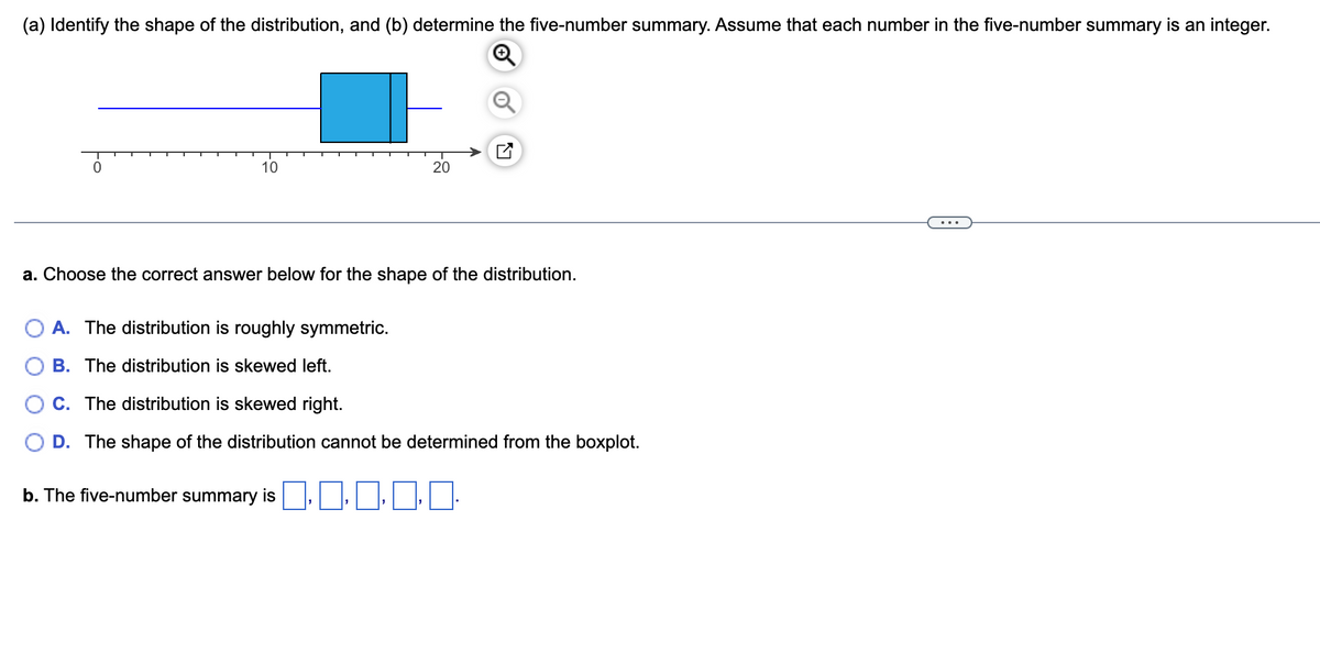 (a) Identify the shape of the distribution, and (b) determine the five-number summary. Assume that each number in the five-number summary is an integer.
0
10
20
a. Choose the correct answer below for the shape of the distribution.
A. The distribution is roughly symmetric.
B. The distribution is skewed left.
C. The distribution is skewed right.
D. The shape of the distribution cannot be determined from the boxplot.
b. The five-number summary is \,\, \0