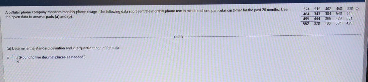 A cellular phone company monitors monthly phone usage. The following data represent the monthly phone use in minutes of one particular customer for the past 20 months. Use
the given data to answer parts (a) and (b).
(a) Determine the standard deviation and interquartile range of the data.
S= (Round to two decimal places as needed.)
324 515
402 458 338
464 343 384 548 514
495 444 365 423 501
552 328 496 394
429