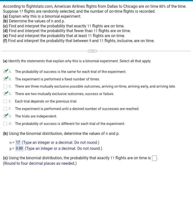 According to flightstats.com, American Airlines flights from Dallas to Chicago are on time 80% of the time.
Suppose 17 flights are randomly selected, and the number of on-time flights is recorded.
(a) Explain why this is a binomial experiment.
(b) Determine the values of n and p.
(c) Find and interpret the probability that exactly 11 flights are on time.
(d) Find and interpret the probability that fewer than 11 flights are on time.
(e) Find and interpret the probability that at least 11 flights are on time.
(f) Find and interpret the probability that between 9 and 11 flights, inclusive, are on time.
(a) Identify the statements that explain why this is a binomial experiment. Select all that apply.
A. The probability of success is the same for each trial of the experiment.
B. The experiment is performed a fixed number of times.
C. There are three mutually exclusive possible outcomes, arriving on-time, arriving early, and arriving late.
D. There are two mutually exclusive outcomes, success or failure.
E. Each trial depends on the previous trial.
F. The experiment is performed until a desired number of successes are reached.
G. The trials are independent.
H. The probability of success is different for each trial of the experiment.
(b) Using the binomial distribution, determine the values of n and p.
n = 17 (Type an integer or a decimal. Do not round.)
p = 0.80 (Type an integer or a decimal. Do not round.)
(c) Using the binomial distribution, the probability that exactly 11 flights are on time is
(Round to four decimal places as needed.)