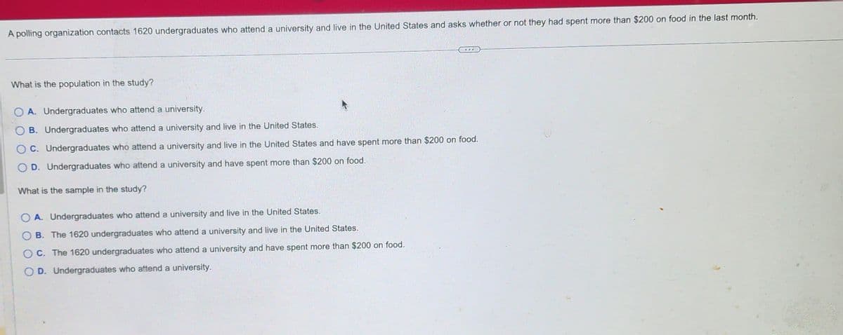 A polling organization contacts 1620 undergraduates who attend a university and live in the United States and asks whether or not they had spent more than $200 on food in the last month.
What is the population in the study?
A. Undergraduates who attend a university.
B. Undergraduates who attend a university and live in the United States.
OC. Undergraduates who attend a university and live in the United States and have spent more than $200 on food.
D. Undergraduates who attend a university and have spent more than $200 on food.
What is the sample in the study?
OA. Undergraduates who attend a university and live in the United States.
B. The 1620 undergraduates who attend a university and live in the United States.
OC. The 1620 undergraduates who attend a university and have spent more than $200 on food.
OD. Undergraduates who attend a university.