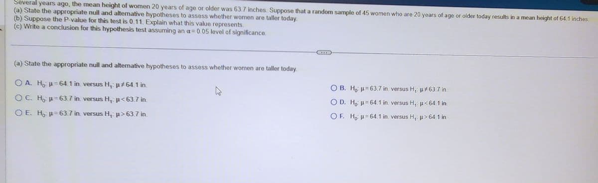 Several years ago, the mean height of women 20 years of age or older was 63.7 inches. Suppose that a random sample of 45 women who are 20 years of age or older today results in a mean height of 64.1 inches.
(a) State the appropriate null and alternative hypotheses to assess whether women are taller today.
(b) Suppose the P-value for this test is 0.11. Explain what this value represents.
(c) Write a conclusion for this hypothesis test assuming an a= 0.05 level of significance.
(a) State the appropriate null and alternative hypotheses to assess whether women are taller today.
O A. Ho p=64.1 in versus H₁ µ‡64.1 in.
OC. Ho μ= 63.7 in versus H₁ µ<63.7 in.
O E. Hop=63.7 in versus H₁ µ>63.7 in.
OB. Ho: μ-63.7 in, versus H₁: µ#63.7 in.
OD. H₂ μ=64.1 in, versus H₁: µ< 64.1 in.
OF. Hou 64.1 in. versus H₁: p> 64.1 in.