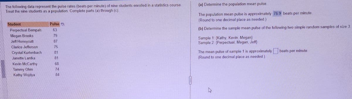 The following data represent the pulse rates (beats per minute) of nine students enrolled in a statistics course.
Treat the nine students as a population. Complete parts (a) through (c).
Student
Perpectual Bempah
Megan Brooks
Jeff Honeycutt
Clarice Jefferson
Crystal Kurtenbach
Janette Lantka
Kevin McCarthy
Tammy Ohm
Kathy Wojdya
Pulse
63
79
87
75
81
81
68
74
84
(a) Determine the population mean pulse.
The population mean pulse is approximately 76.9 beats per minute.
(Round to one decimal place as needed.)
(b) Determine the sample mean pulse of the following two simple random samples of size 3.
Sample 1: {Kathy, Kevin, Megan}
Sample 2: (Perpectual, Megan, Jeff}
The mean pulse of sample 1 is approximately
(Round to one decimal place as needed.)
A
beats per minute.