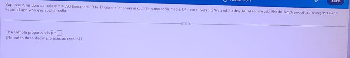 Save
Suppose a random sample of n = 390 teenagers 13 to 17 years of age was asked if they use social media. Of those surveyed, 276 stated that they do use social media. Find the sample proportion of teenagers 13 to 17
years of age who use social media.
The sample proportion is p=
(Round to three decimal places as needed.)