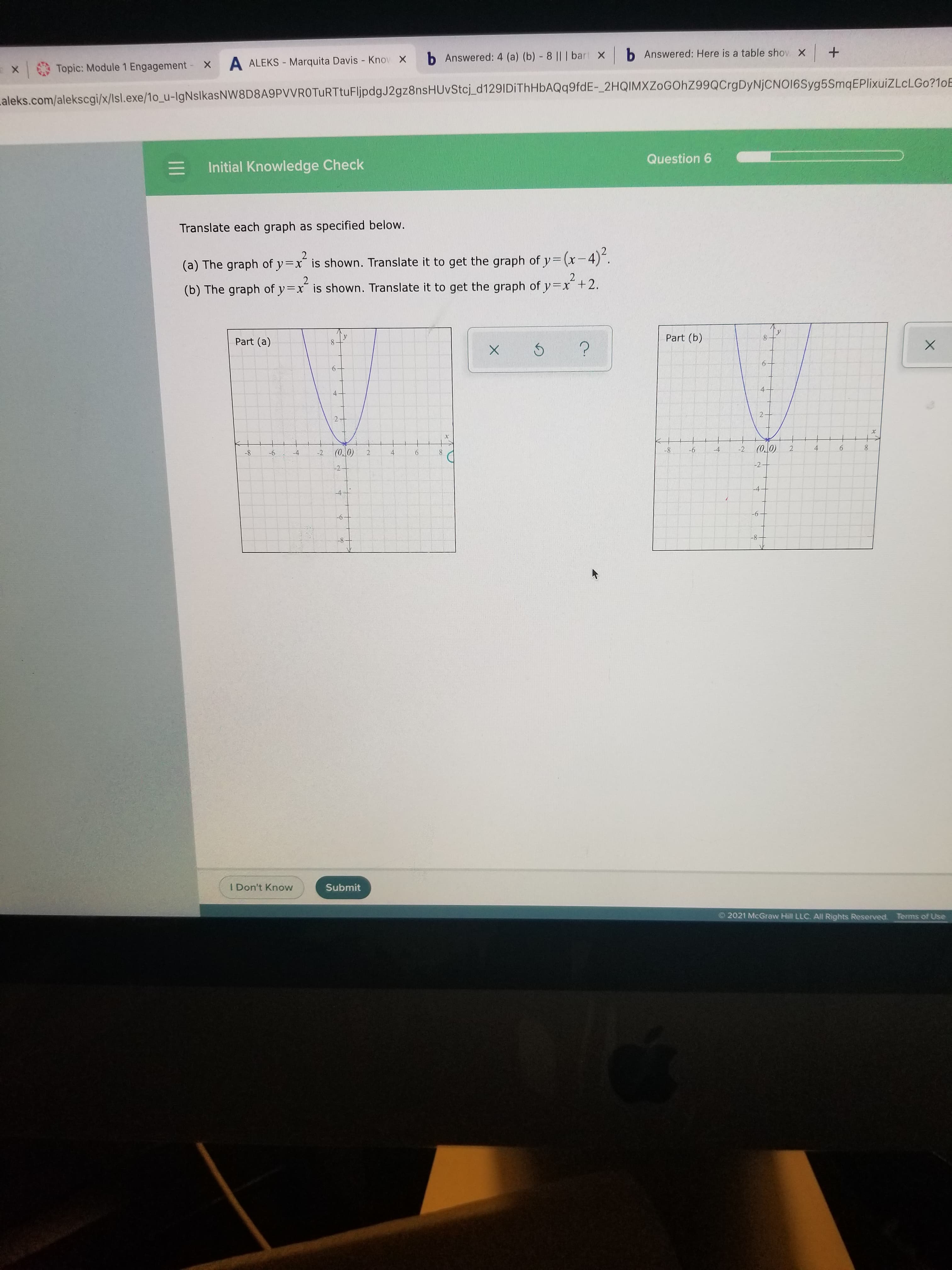 6
2.
6.
b Answered: Here is a table shov X +
b Answered: 4 (a) (b) - 8 || | bari X
A ALEKS - Marquita Davis - Knov X
x
Topic: Module 1 Engagement -x
aleks.com/alekscgi/x/Isl.exe/1o_u-IgNslkasNW8D8A9PVVROTURTtuFljpdgJ2gz8nsHUvStcj_d129IDiThHbAQq9fdE-_2HQIMXZoGOhZ99QCrgDyNjCNO16Syg5SmqEPlixuiZLcLGo?1oE
Question 6
Initial Knowledge Check
Translate each graph as specified below.
(a) The graph of y=x is shown. Translate it to get the graph of y=(x-4)".
2²+2.
(b) The graph of y=x is shown. Translate it to get the graph of y=x +2.
Part (b)
8.
Part (a)
8.
6.
4.
4.
2
4
-2
2.
8-
9-
(0.0)
2.
-2
8.
-2-
4.
8-
9-
-4-
9-
-6-
8-
8-
I Don't Know
Submit
O 2021 McGraw Hill LLC. All Rights Reserved. Terms of Use
