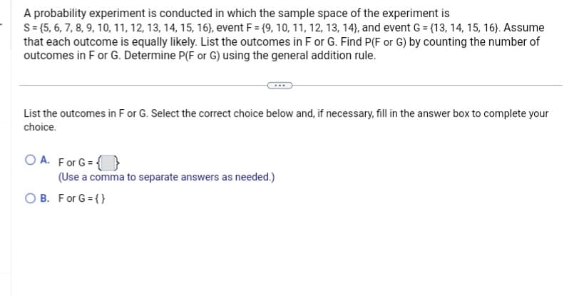 A probability experiment is conducted in which the sample space of the experiment is
S = {5, 6, 7, 8, 9, 10, 11, 12, 13, 14, 15, 16), event F = {9, 10, 11, 12, 13, 14), and event G = (13, 14, 15, 16). Assume
that each outcome is equally likely. List the outcomes in F or G. Find P(F or G) by counting the number of
outcomes in F or G. Determine P(F or G) using the general addition rule.
List the outcomes in F or G. Select the correct choice below and, if necessary, fill in the answer box to complete your
choice.
OA. For G={}
(Use a comma to separate answers as needed.)
B. For G = {}