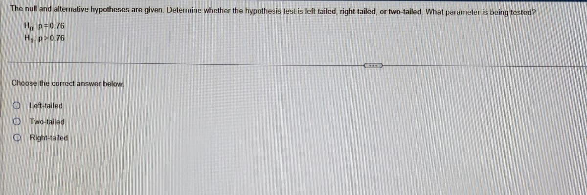 The null and alternative hypotheses are given. Determine whether the hypothesis test is left-tailed, right-tailed, or two-tailed. What parameter is being tested?
Ho: P= 0.76
H₁: p>0.76
Choose the correct answer below.
Left-tailed
OTwo-tailed
Right-tailed
BLECH