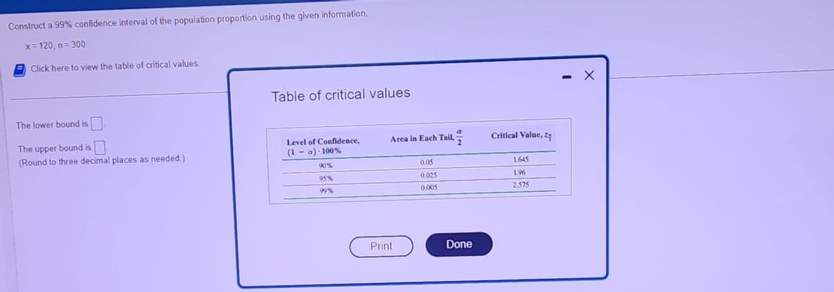 Construct a 99% confidence interval of the population proportion using the given information.
x = 120, n =300
Click here to view the table of critical values.
The lower bound is
The upper bound is
(Round to three decimal places as needed.)
Table of critical values
Level of Confidence,
(1-a). 100%
90%
95%
99%
Area in Each Tail,
Print
0.05
0.025
0.005
2
Done
Critical Value, z
1.645
1.96
2.575
X