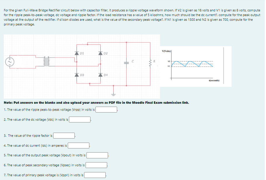 For the given Full-Wave Bridge Rectifier circuit below with capacitor filter, it produces a ripple voltage waveform shown. If V2 is given as 18 volts and V1 is given as 8 volts, compute
for the ripple peak-to-peak voltage, dc voltage and ripple factor. If the load resistance has a value of 5 kiloohms, how much should be the dc current?. compute for the peak output
voltage at the output of the rectifier. If silicon diodes are used, what is the value of the secondary peak voltage?. If N1 is given as 1300 and N2 is given as 700, compute for the
primary peak voltage.
V(Velts)
D1
D2
C
* D3
D4
(seconds)
Note: Put answers on the blanks and also upload your answers as PDF file in the Moodle Final Exam submission link.
1. The value of the ripple peak-to-peak voltage (Vrpp) in volts is
2. The value of the dc voltage (Vdc) in volts is
3. The value of the ripple factor is
4. The value of dc current (Idc) in amperes is
5. The value of the output peak voitage (Vpout) in volts is
6. The value of peak secondary voltage (Vpsec) in volts is
7. The value of primary peak voltage is (Vppri) in volts is
